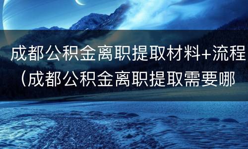 成都公积金离职提取材料+流程（成都公积金离职提取需要哪些材料）