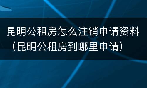 昆明公租房怎么注销申请资料（昆明公租房到哪里申请）