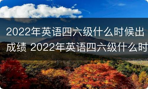 2022年英语四六级什么时候出成绩 2022年英语四六级什么时候出成绩呢