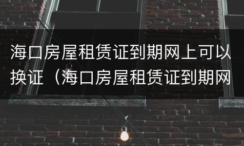 海口房屋租赁证到期网上可以换证（海口房屋租赁证到期网上可以换证吗）