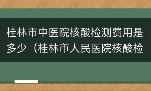 桂林市中医院核酸检测费用是多少（桂林市人民医院核酸检测费用）