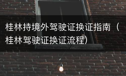 桂林持境外驾驶证换证指南（桂林驾驶证换证流程）