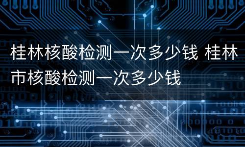 桂林核酸检测一次多少钱 桂林市核酸检测一次多少钱