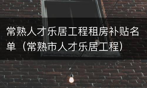 常熟人才乐居工程租房补贴名单（常熟市人才乐居工程）