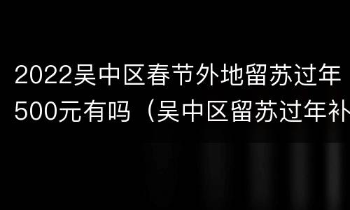2022吴中区春节外地留苏过年500元有吗（吴中区留苏过年补贴）