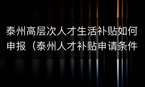 泰州高层次人才生活补贴如何申报（泰州人才补贴申请条件）