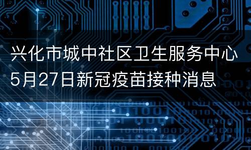 兴化市城中社区卫生服务中心5月27日新冠疫苗接种消息