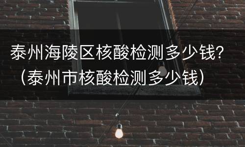 泰州海陵区核酸检测多少钱？（泰州市核酸检测多少钱）