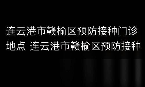 连云港市赣榆区预防接种门诊地点 连云港市赣榆区预防接种门诊地点电话