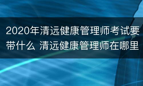 2020年清远健康管理师考试要带什么 清远健康管理师在哪里考试