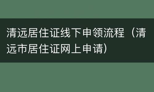 清远居住证线下申领流程（清远市居住证网上申请）