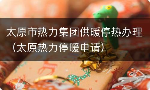 太原市热力集团供暖停热办理（太原热力停暖申请）
