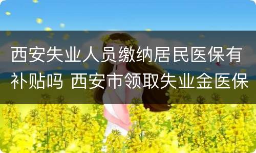 西安失业人员缴纳居民医保有补贴吗 西安市领取失业金医保怎么缴纳