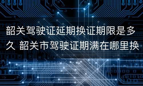 韶关驾驶证延期换证期限是多久 韶关市驾驶证期满在哪里换