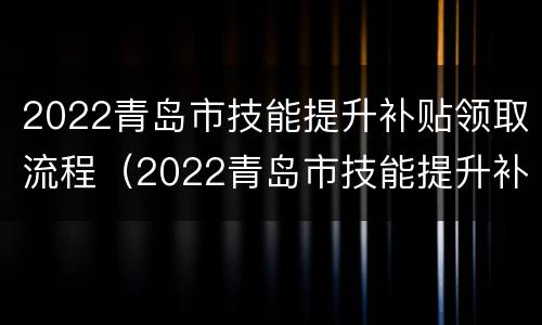 2022青岛市技能提升补贴领取流程（2022青岛市技能提升补贴领取流程及时间）