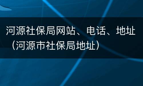 河源社保局网站、电话、地址（河源市社保局地址）