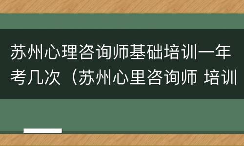 苏州心理咨询师基础培训一年考几次（苏州心里咨询师 培训）