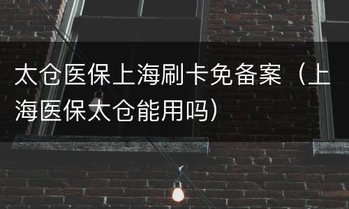 太仓医保上海刷卡免备案（上海医保太仓能用吗）