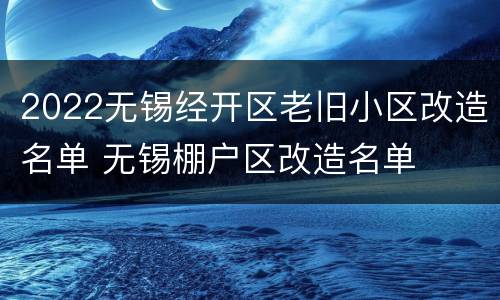 2022无锡经开区老旧小区改造名单 无锡棚户区改造名单