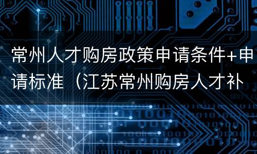 常州人才购房政策申请条件+申请标准（江苏常州购房人才补贴条件）