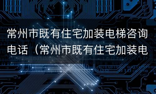 常州市既有住宅加装电梯咨询电话（常州市既有住宅加装电梯实施办法）