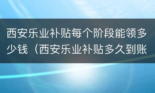 西安乐业补贴每个阶段能领多少钱（西安乐业补贴多久到账）