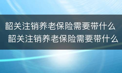 韶关注销养老保险需要带什么 韶关注销养老保险需要带什么材料