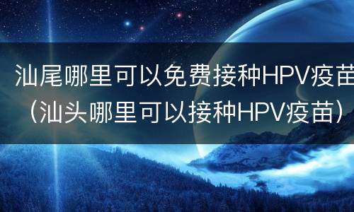 汕尾哪里可以免费接种HPV疫苗（汕头哪里可以接种HPV疫苗）