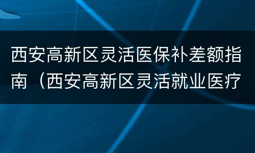 西安高新区灵活医保补差额指南（西安高新区灵活就业医疗保险）