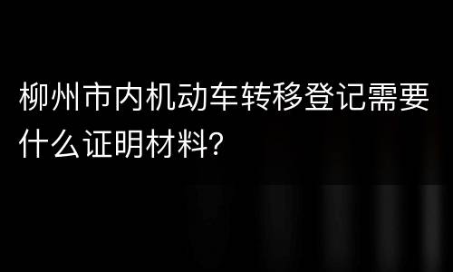 柳州市内机动车转移登记需要什么证明材料？