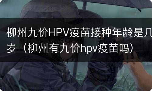 柳州九价HPV疫苗接种年龄是几岁（柳州有九价hpv疫苗吗）