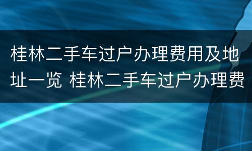 桂林二手车过户办理费用及地址一览 桂林二手车过户办理费用及地址一览表查询