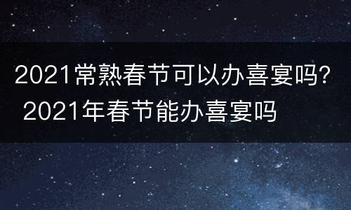2021常熟春节可以办喜宴吗？ 2021年春节能办喜宴吗