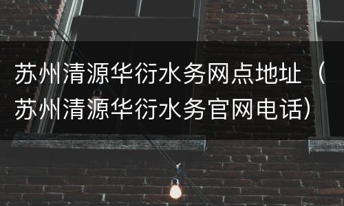 苏州清源华衍水务网点地址（苏州清源华衍水务官网电话）