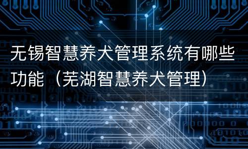 无锡智慧养犬管理系统有哪些功能（芜湖智慧养犬管理）