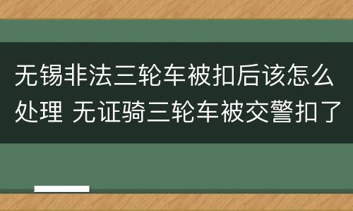 无锡非法三轮车被扣后该怎么处理 无证骑三轮车被交警扣了如何处理一年以后去处理可以吗