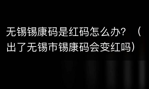 无锡锡康码是红码怎么办？（出了无锡市锡康码会变红吗）