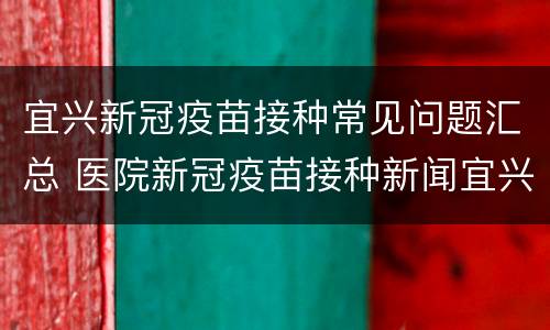 宜兴新冠疫苗接种常见问题汇总 医院新冠疫苗接种新闻宜兴