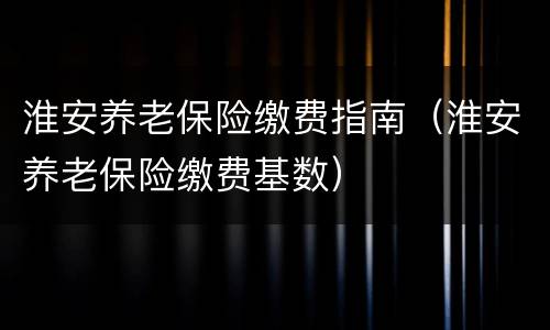 淮安养老保险缴费指南（淮安养老保险缴费基数）