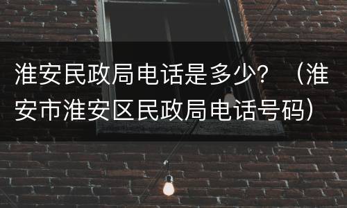 淮安民政局电话是多少？（淮安市淮安区民政局电话号码）
