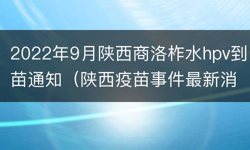 2022年9月陕西商洛柞水hpv到苗通知（陕西疫苗事件最新消息HPV）