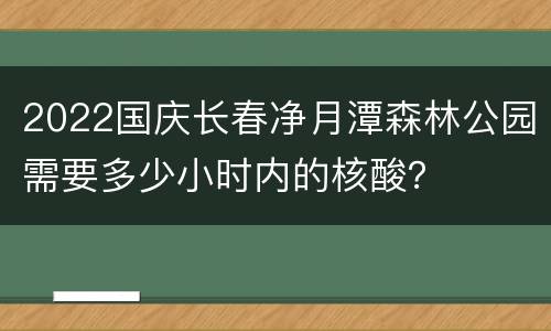2022国庆长春净月潭森林公园需要多少小时内的核酸？