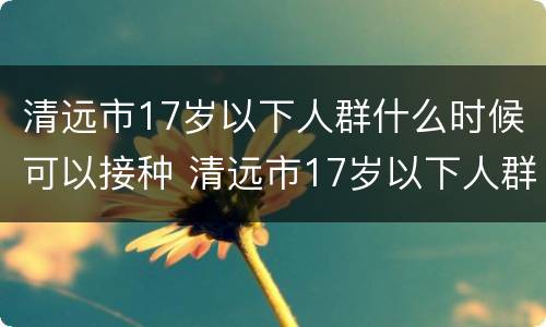 清远市17岁以下人群什么时候可以接种 清远市17岁以下人群什么时候可以接种疫苗