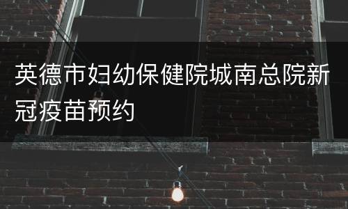 英德市妇幼保健院城南总院新冠疫苗预约