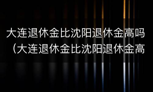 大连退休金比沈阳退休金高吗（大连退休金比沈阳退休金高吗工资高吗）