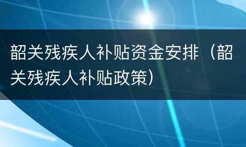 韶关残疾人补贴资金安排（韶关残疾人补贴政策）