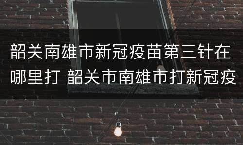 韶关南雄市新冠疫苗第三针在哪里打 韶关市南雄市打新冠疫苗