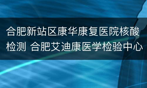 合肥新站区康华康复医院核酸检测 合肥艾迪康医学检验中心核酸检测
