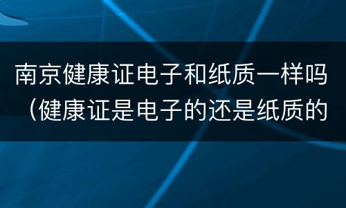 南京健康证电子和纸质一样吗（健康证是电子的还是纸质的）
