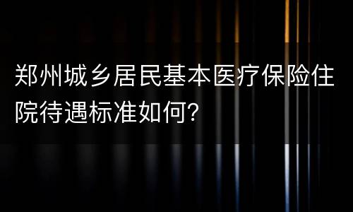 郑州城乡居民基本医疗保险住院待遇标准如何？
